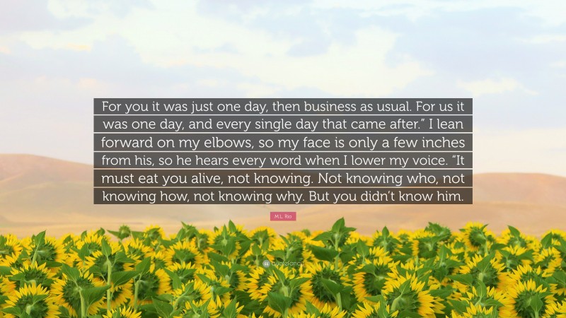 M.L. Rio Quote: “For you it was just one day, then business as usual. For us it was one day, and every single day that came after.” I lean forward on my elbows, so my face is only a few inches from his, so he hears every word when I lower my voice. “It must eat you alive, not knowing. Not knowing who, not knowing how, not knowing why. But you didn’t know him.”