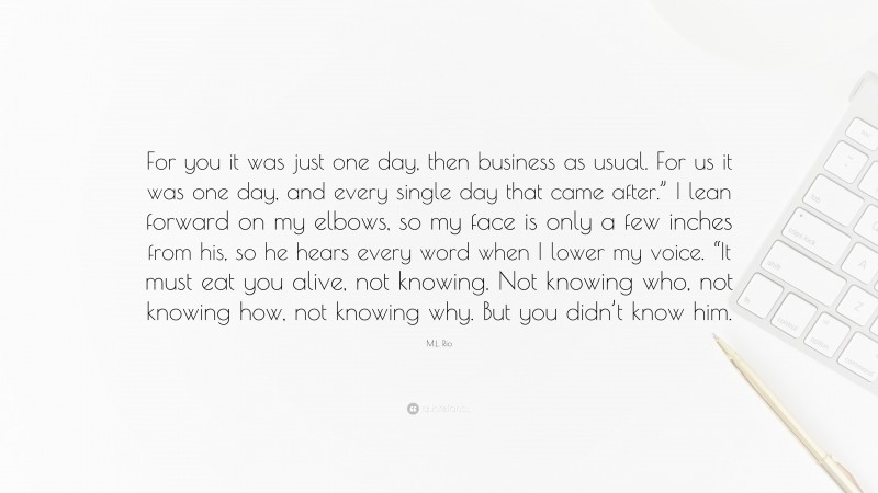 M.L. Rio Quote: “For you it was just one day, then business as usual. For us it was one day, and every single day that came after.” I lean forward on my elbows, so my face is only a few inches from his, so he hears every word when I lower my voice. “It must eat you alive, not knowing. Not knowing who, not knowing how, not knowing why. But you didn’t know him.”