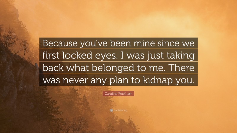 Caroline Peckham Quote: “Because you’ve been mine since we first locked eyes. I was just taking back what belonged to me. There was never any plan to kidnap you.”