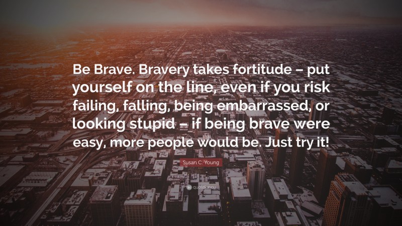 Susan C. Young Quote: “Be Brave. Bravery takes fortitude – put yourself on the line, even if you risk failing, falling, being embarrassed, or looking stupid – if being brave were easy, more people would be. Just try it!”