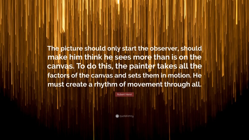 Robert Henri Quote: “The picture should only start the observer, should make him think he sees more than is on the canvas. To do this, the painter takes all the factors of the canvas and sets them in motion. He must create a rhythm of movement through all.”