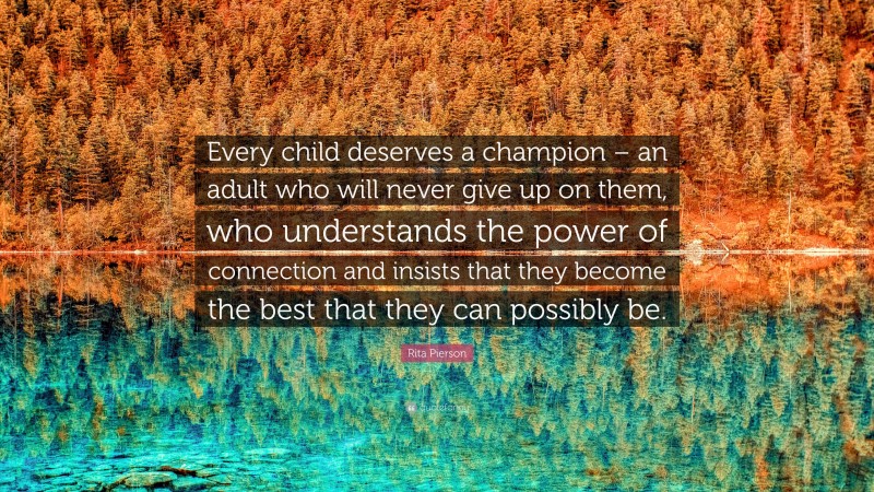 Rita Pierson Quote: “Every child deserves a champion – an adult who will never give up on them, who understands the power of connection and insists that they become the best that they can possibly be.”