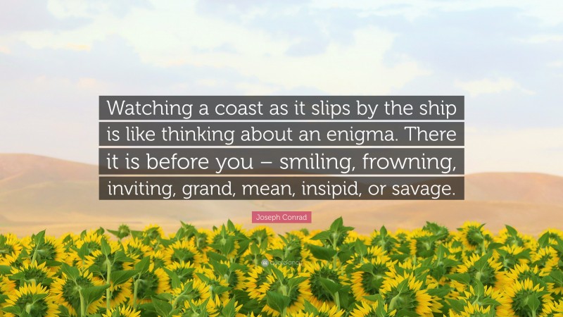 Joseph Conrad Quote: “Watching a coast as it slips by the ship is like thinking about an enigma. There it is before you – smiling, frowning, inviting, grand, mean, insipid, or savage.”
