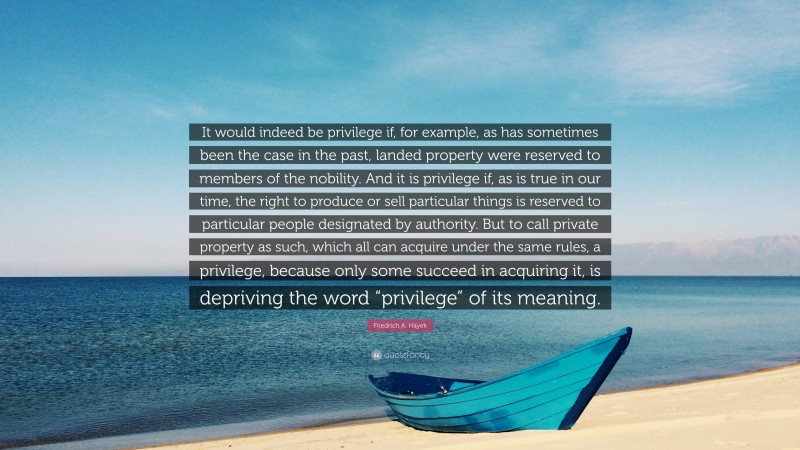 Friedrich A. Hayek Quote: “It would indeed be privilege if, for example, as has sometimes been the case in the past, landed property were reserved to members of the nobility. And it is privilege if, as is true in our time, the right to produce or sell particular things is reserved to particular people designated by authority. But to call private property as such, which all can acquire under the same rules, a privilege, because only some succeed in acquiring it, is depriving the word “privilege” of its meaning.”