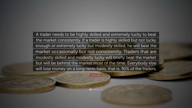 Naved Abdali Quote: “A trader needs to be highly skilled and extremely lucky to beat the market consistently. If a trader is highly skilled but not lucky enough or extremely lucky but modestly skilled, he will beat the market occasionally but not consistently. Traders that are modestly skilled and modestly lucky will briefly beat the market but will be behind the market most of the time. Everybody else will lose money on a long-term basis, that is, 90% of the traders.”