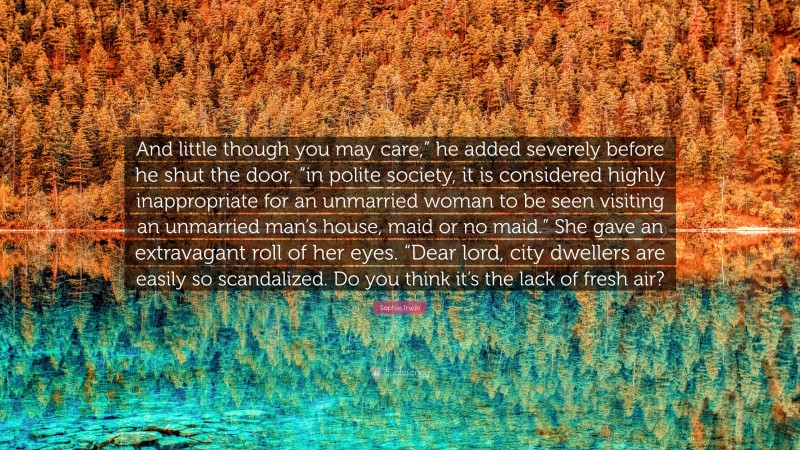 Sophie Irwin Quote: “And little though you may care,” he added severely before he shut the door, “in polite society, it is considered highly inappropriate for an unmarried woman to be seen visiting an unmarried man’s house, maid or no maid.” She gave an extravagant roll of her eyes. “Dear lord, city dwellers are easily so scandalized. Do you think it’s the lack of fresh air?”
