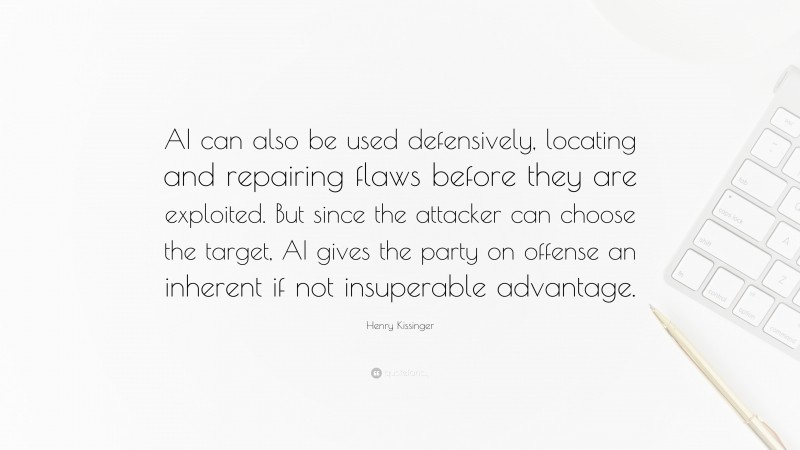 Henry Kissinger Quote: “AI can also be used defensively, locating and repairing flaws before they are exploited. But since the attacker can choose the target, AI gives the party on offense an inherent if not insuperable advantage.”