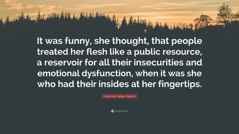 Gretchen Felker-Martin Quote: “It was funny, she thought, that people treated her flesh like a public resource, a reservoir for all their insecurities and emotional dysfunction, when it was she who had their insides at her fingertips.”