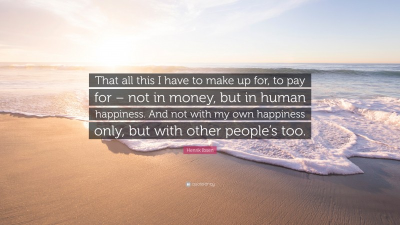 Henrik Ibsen Quote: “That all this I have to make up for, to pay for – not in money, but in human happiness. And not with my own happiness only, but with other people’s too.”