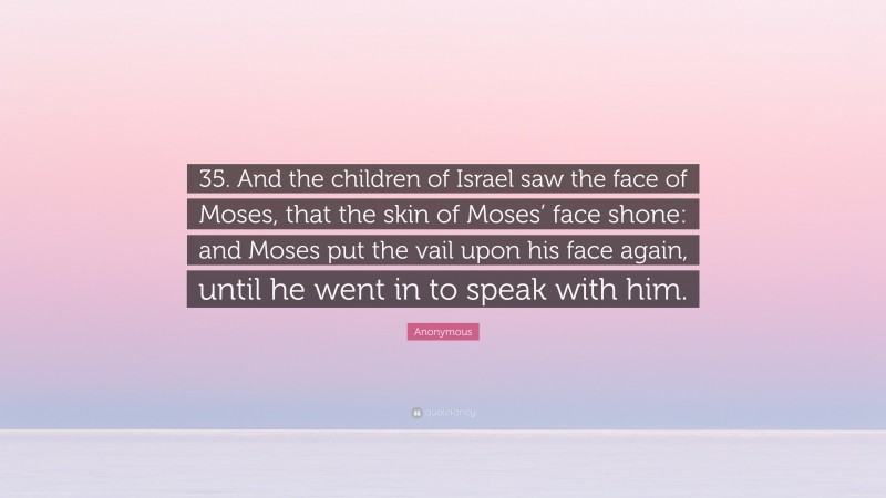 Anonymous Quote: “35. And the children of Israel saw the face of Moses, that the skin of Moses’ face shone: and Moses put the vail upon his face again, until he went in to speak with him.”