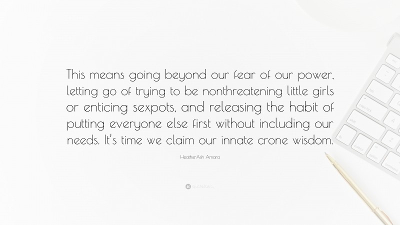 HeatherAsh Amara Quote: “This means going beyond our fear of our power, letting go of trying to be nonthreatening little girls or enticing sexpots, and releasing the habit of putting everyone else first without including our needs. It’s time we claim our innate crone wisdom.”