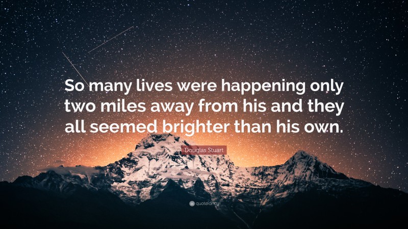 Douglas Stuart Quote: “So many lives were happening only two miles away from his and they all seemed brighter than his own.”