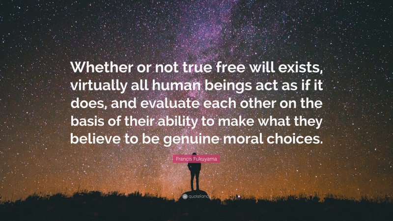 Francis Fukuyama Quote: “Whether or not true free will exists, virtually all human beings act as if it does, and evaluate each other on the basis of their ability to make what they believe to be genuine moral choices.”