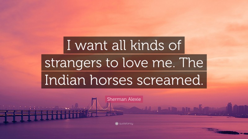 Sherman Alexie Quote: “I want all kinds of strangers to love me. The Indian horses screamed.”