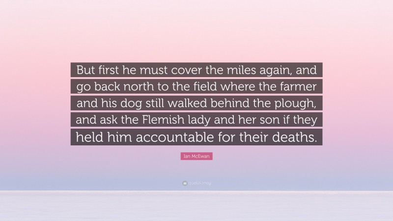 Ian McEwan Quote: “But first he must cover the miles again, and go back north to the field where the farmer and his dog still walked behind the plough, and ask the Flemish lady and her son if they held him accountable for their deaths.”