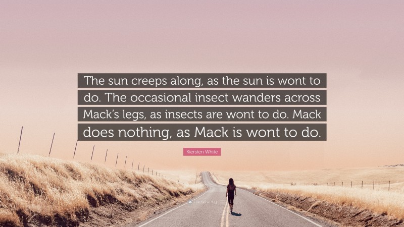 Kiersten White Quote: “The sun creeps along, as the sun is wont to do. The occasional insect wanders across Mack’s legs, as insects are wont to do. Mack does nothing, as Mack is wont to do.”