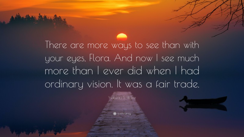 Ysabeau S. Wilce Quote: “There are more ways to see than with your eyes, Flora. And now I see much more than I ever did when I had ordinary vision. It was a fair trade.”