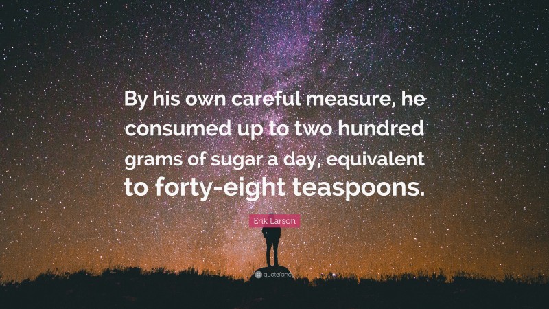 Erik Larson Quote: “By his own careful measure, he consumed up to two hundred grams of sugar a day, equivalent to forty-eight teaspoons.”