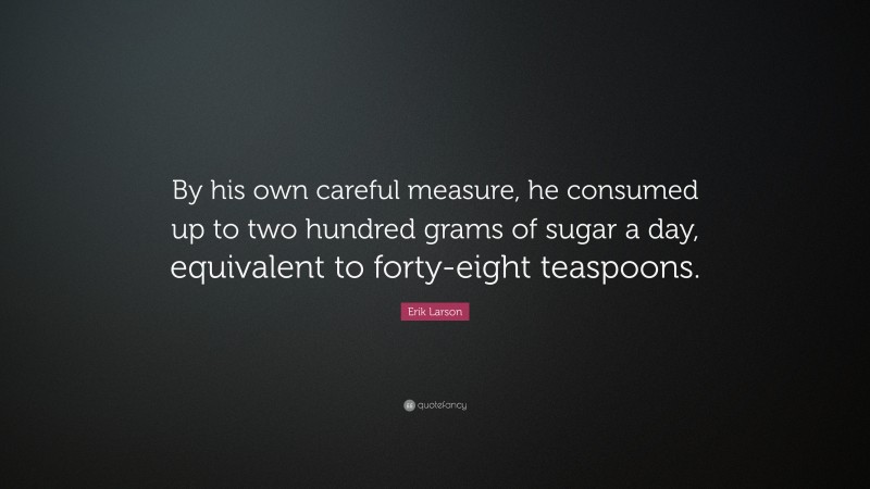 Erik Larson Quote: “By his own careful measure, he consumed up to two hundred grams of sugar a day, equivalent to forty-eight teaspoons.”