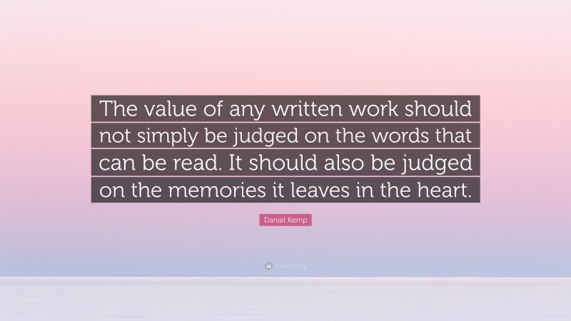 Daniel Kemp Quote: “The value of any written work should not simply be judged on the words that can be read. It should also be judged on the memories it leaves in the heart.”