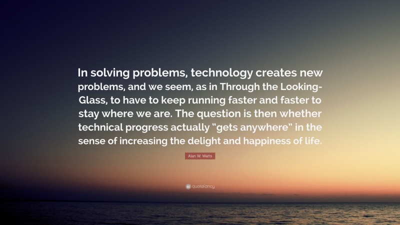 Alan W. Watts Quote: “In solving problems, technology creates new problems, and we seem, as in Through the Looking-Glass, to have to keep running faster and faster to stay where we are. The question is then whether technical progress actually “gets anywhere” in the sense of increasing the delight and happiness of life.”