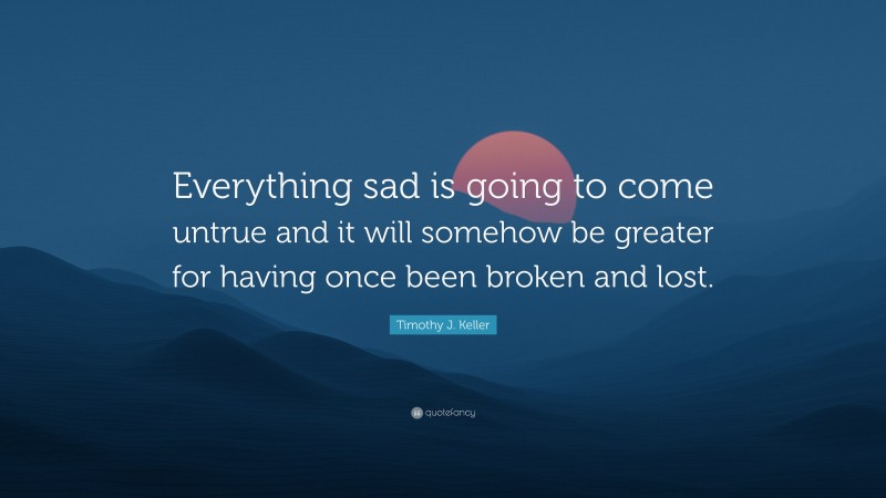 Timothy J. Keller Quote: “Everything sad is going to come untrue and it will somehow be greater for having once been broken and lost.”