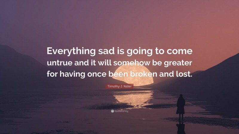 Timothy J. Keller Quote: “Everything sad is going to come untrue and it will somehow be greater for having once been broken and lost.”