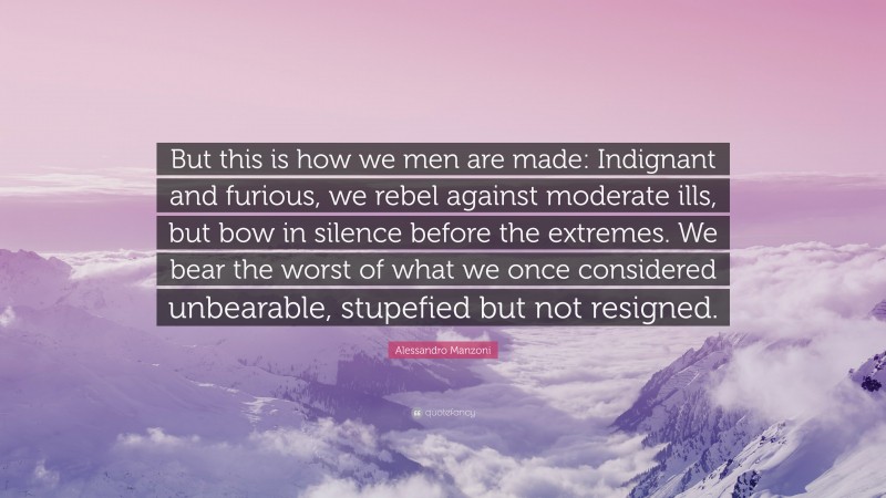 Alessandro Manzoni Quote: “But this is how we men are made: Indignant and furious, we rebel against moderate ills, but bow in silence before the extremes. We bear the worst of what we once considered unbearable, stupefied but not resigned.”