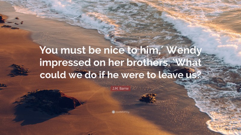 J.M. Barrie Quote: “You must be nice to him,′ Wendy impressed on her brothers. ‘What could we do if he were to leave us?”