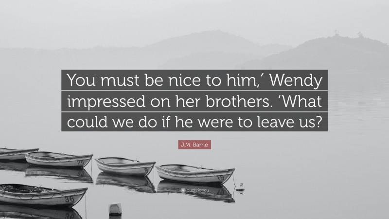 J.M. Barrie Quote: “You must be nice to him,′ Wendy impressed on her brothers. ‘What could we do if he were to leave us?”