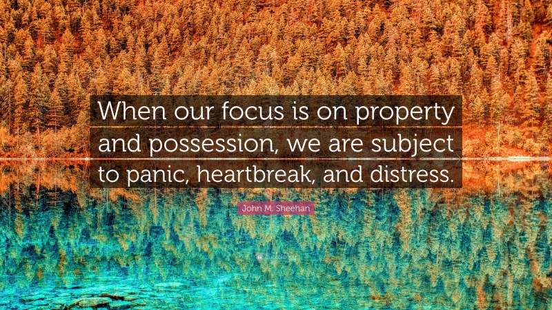 John M. Sheehan Quote: “When our focus is on property and possession, we are subject to panic, heartbreak, and distress.”
