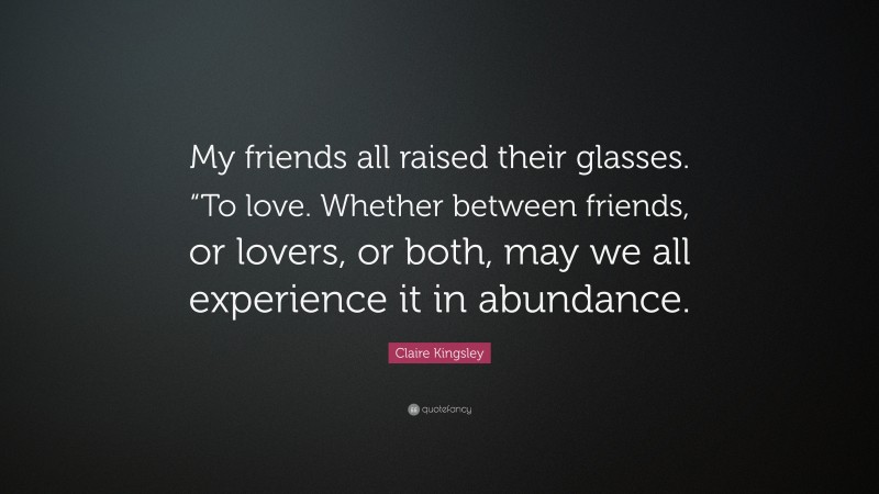 Claire Kingsley Quote: “My friends all raised their glasses. “To love. Whether between friends, or lovers, or both, may we all experience it in abundance.”