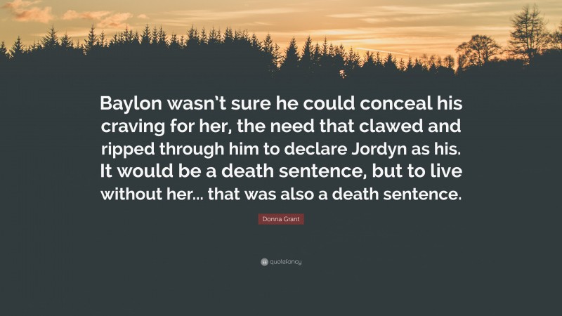 Donna Grant Quote: “Baylon wasn’t sure he could conceal his craving for her, the need that clawed and ripped through him to declare Jordyn as his. It would be a death sentence, but to live without her... that was also a death sentence.”