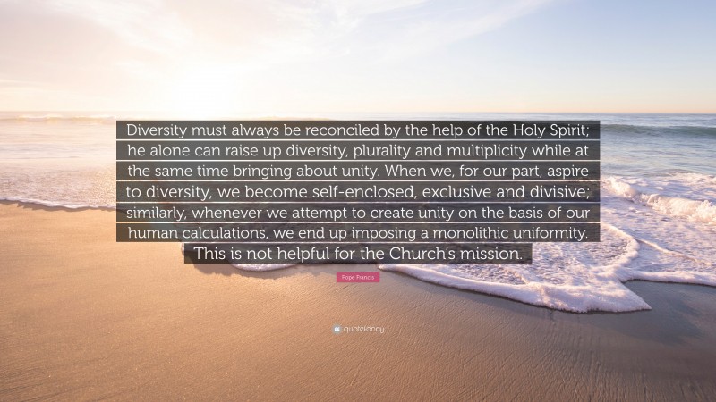 Pope Francis Quote: “Diversity must always be reconciled by the help of the Holy Spirit; he alone can raise up diversity, plurality and multiplicity while at the same time bringing about unity. When we, for our part, aspire to diversity, we become self-enclosed, exclusive and divisive; similarly, whenever we attempt to create unity on the basis of our human calculations, we end up imposing a monolithic uniformity. This is not helpful for the Church’s mission.”