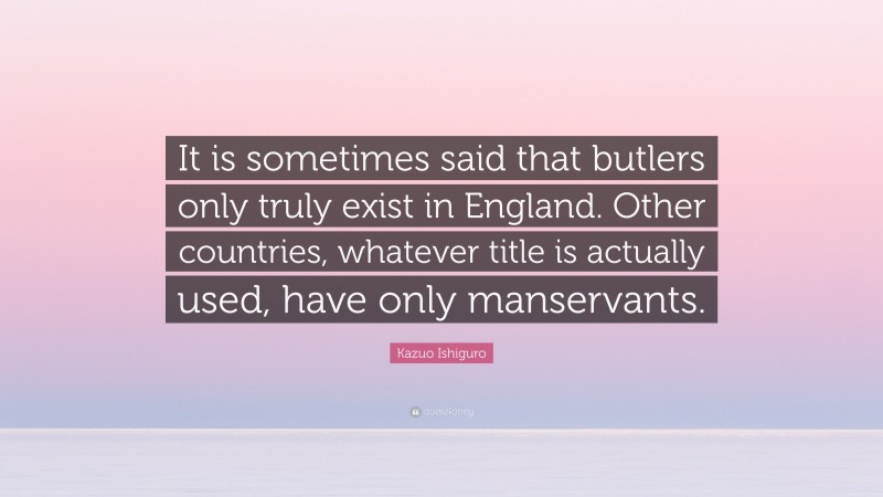 Kazuo Ishiguro Quote: “It is sometimes said that butlers only truly exist in England. Other countries, whatever title is actually used, have only manservants.”