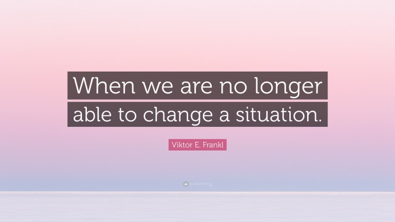 Viktor E. Frankl Quote: “When we are no longer able to change a situation.”