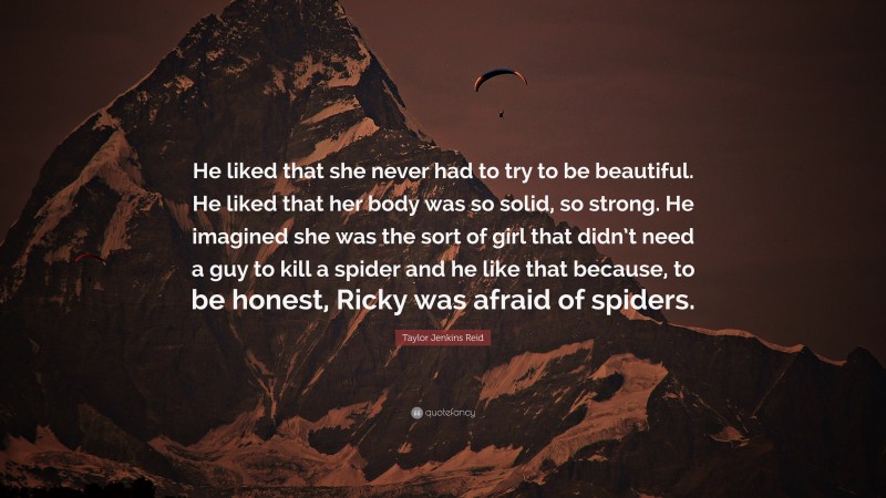 Taylor Jenkins Reid Quote: “He liked that she never had to try to be beautiful. He liked that her body was so solid, so strong. He imagined she was the sort of girl that didn’t need a guy to kill a spider and he like that because, to be honest, Ricky was afraid of spiders.”