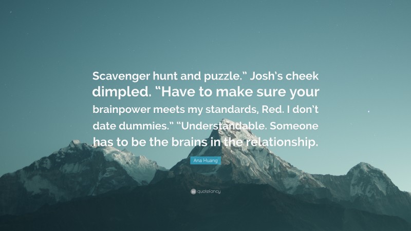 Ana Huang Quote: “Scavenger hunt and puzzle.” Josh’s cheek dimpled. “Have to make sure your brainpower meets my standards, Red. I don’t date dummies.” “Understandable. Someone has to be the brains in the relationship.”
