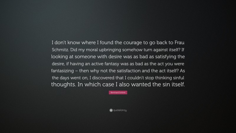 Bernhard Schlink Quote: “I don’t know where I found the courage to go back to Frau Schmitz. Did my moral upbringing somehow turn against itself? If looking at someone with desire was as bad as satisfying the desire, if having an active fantasy was as bad as the act you were fantasizing – then why not the satisfaction and the act itself? As the days went on, I discovered that I couldn’t stop thinking sinful thoughts. In which case I also wanted the sin itself.”