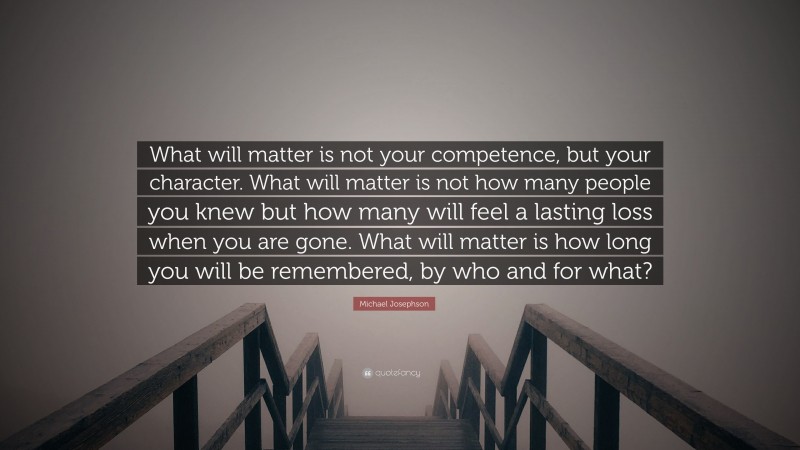 Michael Josephson Quote: “What will matter is not your competence, but your character. What will matter is not how many people you knew but how many will feel a lasting loss when you are gone. What will matter is how long you will be remembered, by who and for what?”