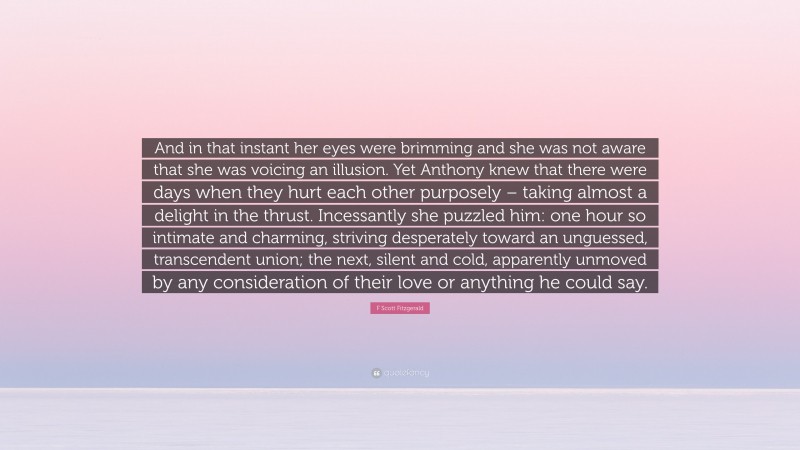 F Scott Fitzgerald Quote: “And in that instant her eyes were brimming and she was not aware that she was voicing an illusion. Yet Anthony knew that there were days when they hurt each other purposely – taking almost a delight in the thrust. Incessantly she puzzled him: one hour so intimate and charming, striving desperately toward an unguessed, transcendent union; the next, silent and cold, apparently unmoved by any consideration of their love or anything he could say.”
