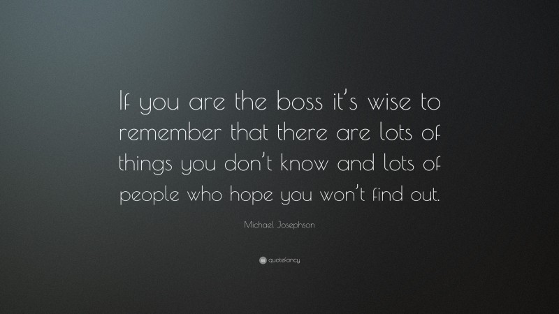 Michael Josephson Quote: “If you are the boss it’s wise to remember that there are lots of things you don’t know and lots of people who hope you won’t find out.”