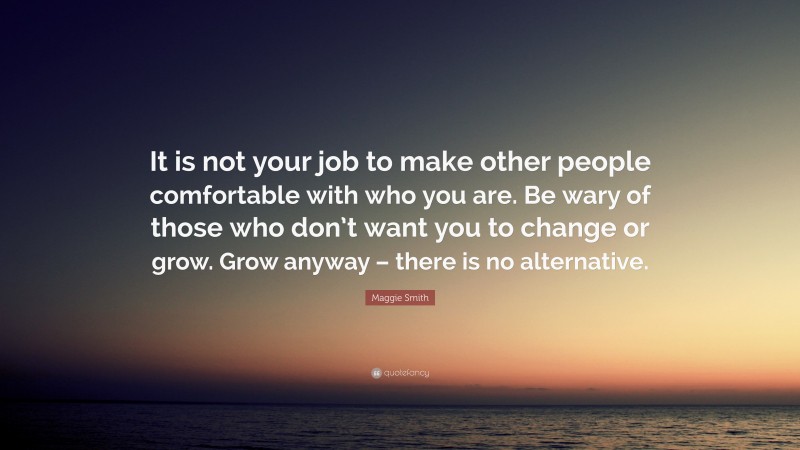 Maggie Smith Quote: “It is not your job to make other people comfortable with who you are. Be wary of those who don’t want you to change or grow. Grow anyway – there is no alternative.”