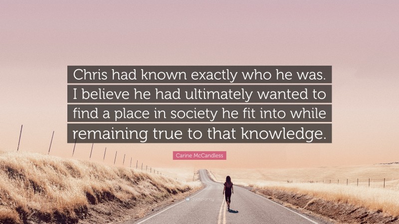 Carine McCandless Quote: “Chris had known exactly who he was. I believe he had ultimately wanted to find a place in society he fit into while remaining true to that knowledge.”