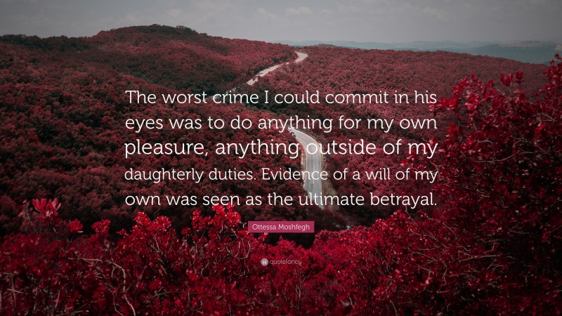 Ottessa Moshfegh Quote: “The worst crime I could commit in his eyes was to do anything for my own pleasure, anything outside of my daughterly duties. Evidence of a will of my own was seen as the ultimate betrayal.”