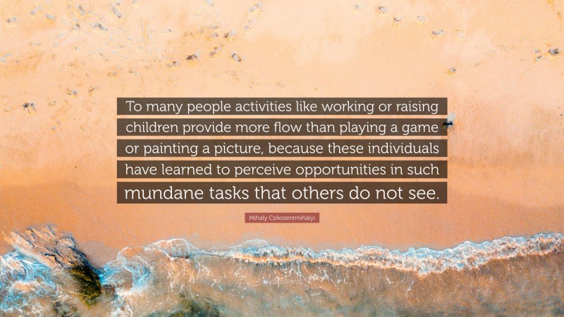 Mihaly Csikszentmihalyi Quote: “To many people activities like working or raising children provide more flow than playing a game or painting a picture, because these individuals have learned to perceive opportunities in such mundane tasks that others do not see.”