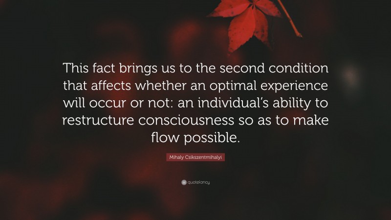 Mihaly Csikszentmihalyi Quote: “This fact brings us to the second condition that affects whether an optimal experience will occur or not: an individual’s ability to restructure consciousness so as to make flow possible.”