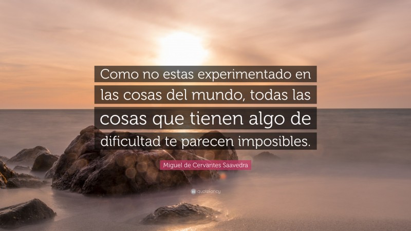 Miguel de Cervantes Saavedra Quote: “Como no estas experimentado en las cosas del mundo, todas las cosas que tienen algo de dificultad te parecen imposibles.”