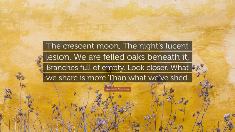 Amanda Gorman Quote: “The crescent moon, The night’s lucent lesion. We are felled oaks beneath it, Branches full of empty. Look closer. What we share is more Than what we’ve shed.”