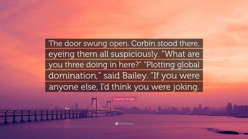 Suzanne Wright Quote: “The door swung open. Corbin stood there, eyeing them all suspiciously. “What are you three doing in here?” “Plotting global domination,” said Bailey. “If you were anyone else, I’d think you were joking.”